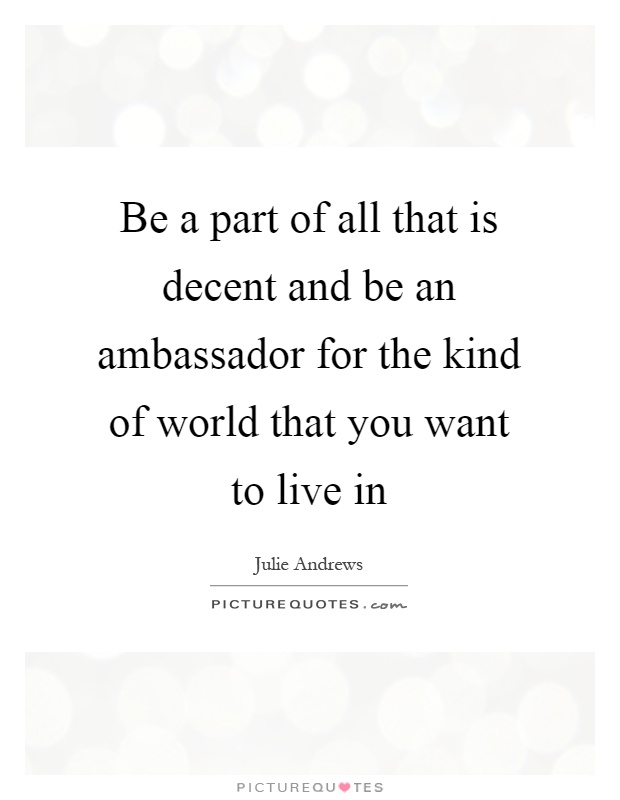 Be a part of all that is decent and be an ambassador for the kind of world that you want to live in Picture Quote #1