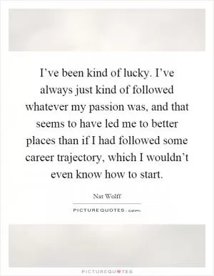I’ve been kind of lucky. I’ve always just kind of followed whatever my passion was, and that seems to have led me to better places than if I had followed some career trajectory, which I wouldn’t even know how to start Picture Quote #1