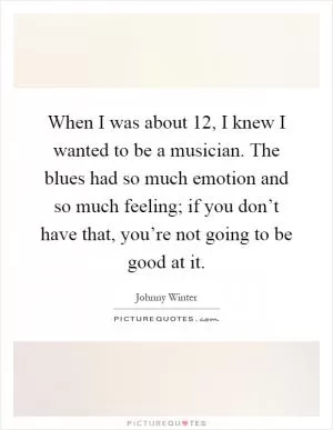 When I was about 12, I knew I wanted to be a musician. The blues had so much emotion and so much feeling; if you don’t have that, you’re not going to be good at it Picture Quote #1