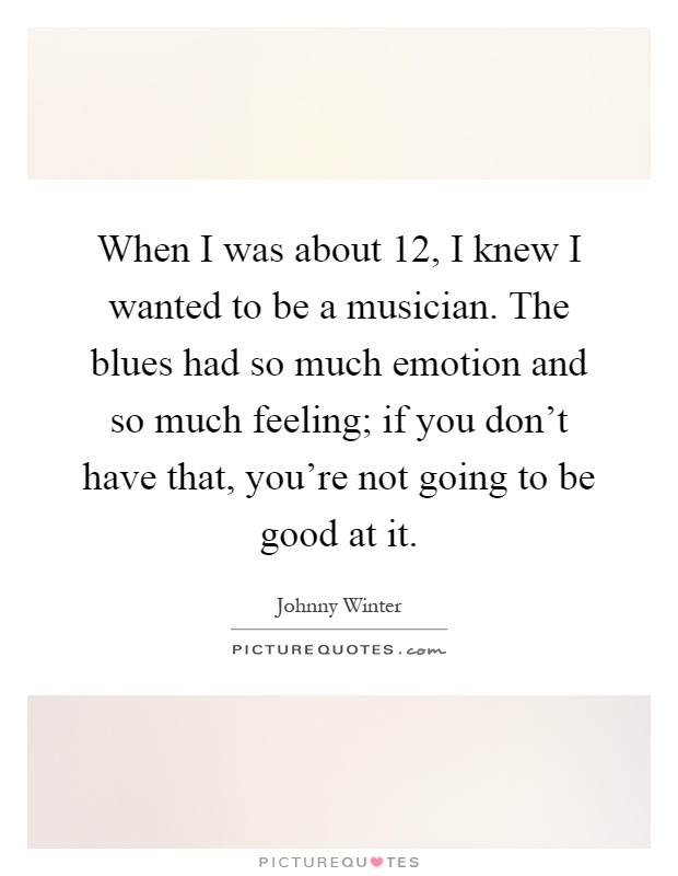 When I was about 12, I knew I wanted to be a musician. The blues had so much emotion and so much feeling; if you don't have that, you're not going to be good at it Picture Quote #1