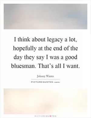 I think about legacy a lot, hopefully at the end of the day they say I was a good bluesman. That’s all I want Picture Quote #1