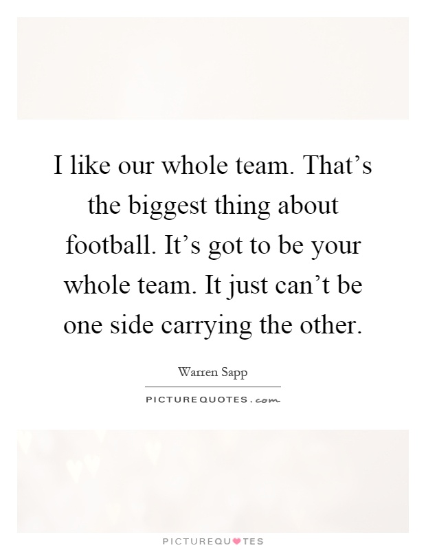 I like our whole team. That's the biggest thing about football. It's got to be your whole team. It just can't be one side carrying the other Picture Quote #1