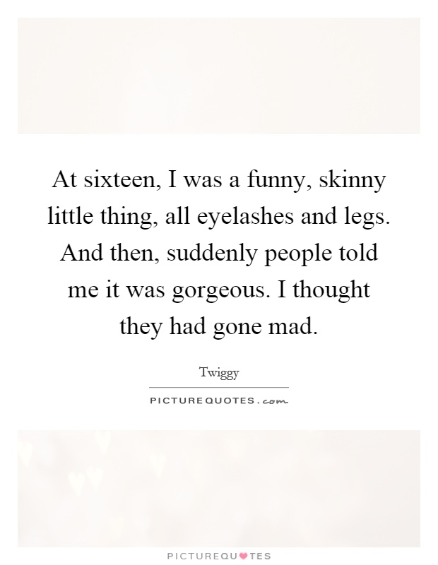 At sixteen, I was a funny, skinny little thing, all eyelashes and legs. And then, suddenly people told me it was gorgeous. I thought they had gone mad Picture Quote #1