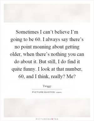 Sometimes I can’t believe I’m going to be 60. I always say there’s no point moaning about getting older, when there’s nothing you can do about it. But still, I do find it quite funny. I look at that number, 60, and I think, really? Me? Picture Quote #1