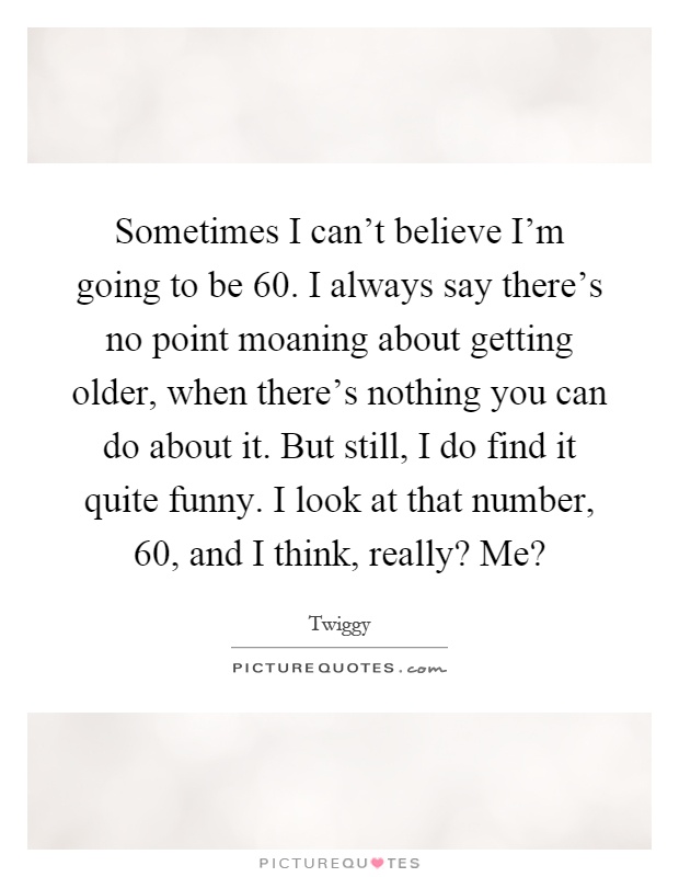 Sometimes I can't believe I'm going to be 60. I always say there's no point moaning about getting older, when there's nothing you can do about it. But still, I do find it quite funny. I look at that number, 60, and I think, really? Me? Picture Quote #1