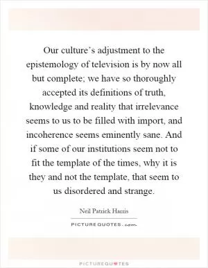 Our culture’s adjustment to the epistemology of television is by now all but complete; we have so thoroughly accepted its definitions of truth, knowledge and reality that irrelevance seems to us to be filled with import, and incoherence seems eminently sane. And if some of our institutions seem not to fit the template of the times, why it is they and not the template, that seem to us disordered and strange Picture Quote #1