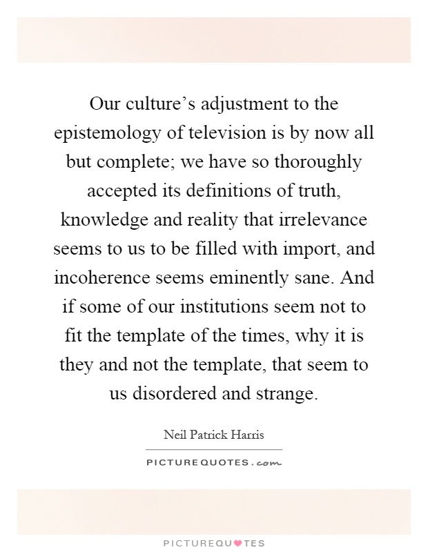 Our culture's adjustment to the epistemology of television is by now all but complete; we have so thoroughly accepted its definitions of truth, knowledge and reality that irrelevance seems to us to be filled with import, and incoherence seems eminently sane. And if some of our institutions seem not to fit the template of the times, why it is they and not the template, that seem to us disordered and strange Picture Quote #1