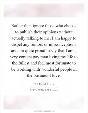 Rather than ignore those who choose to publish their opinions without actually talking to me, I am happy to dispel any rumors or misconceptions and am quite proud to say that I am a very content gay man living my life to the fullest and feel most fortunate to be working with wonderful people in the business I love Picture Quote #1