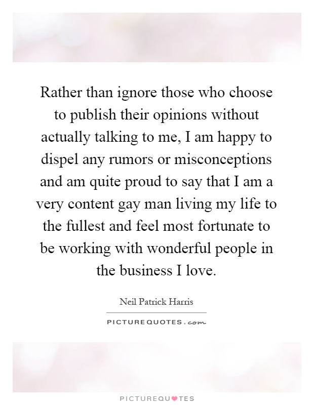 Rather than ignore those who choose to publish their opinions without actually talking to me, I am happy to dispel any rumors or misconceptions and am quite proud to say that I am a very content gay man living my life to the fullest and feel most fortunate to be working with wonderful people in the business I love Picture Quote #1