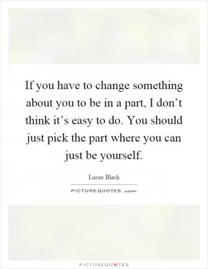 If you have to change something about you to be in a part, I don’t think it’s easy to do. You should just pick the part where you can just be yourself Picture Quote #1