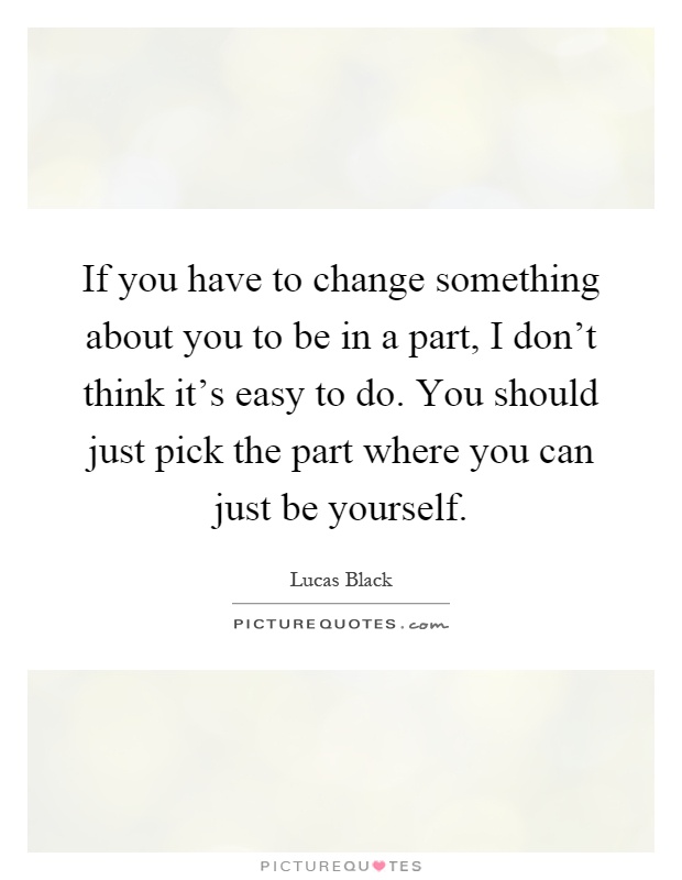 If you have to change something about you to be in a part, I don't think it's easy to do. You should just pick the part where you can just be yourself Picture Quote #1