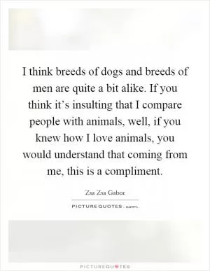 I think breeds of dogs and breeds of men are quite a bit alike. If you think it’s insulting that I compare people with animals, well, if you knew how I love animals, you would understand that coming from me, this is a compliment Picture Quote #1