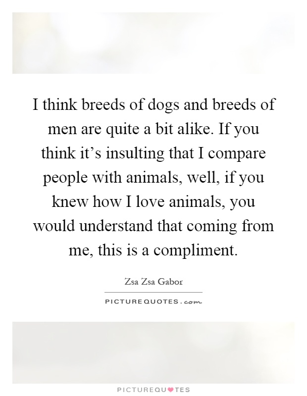 I think breeds of dogs and breeds of men are quite a bit alike. If you think it's insulting that I compare people with animals, well, if you knew how I love animals, you would understand that coming from me, this is a compliment Picture Quote #1