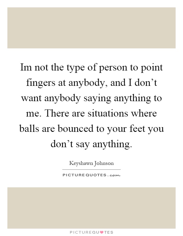 Im not the type of person to point fingers at anybody, and I don't want anybody saying anything to me. There are situations where balls are bounced to your feet you don't say anything Picture Quote #1