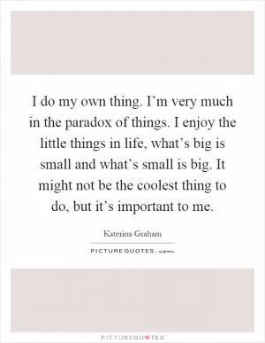 I do my own thing. I’m very much in the paradox of things. I enjoy the little things in life, what’s big is small and what’s small is big. It might not be the coolest thing to do, but it’s important to me Picture Quote #1