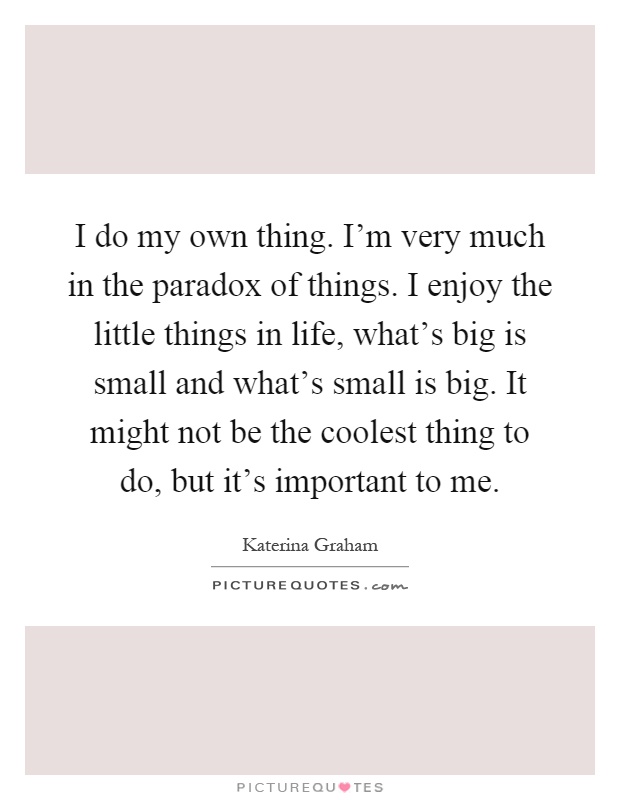 I do my own thing. I'm very much in the paradox of things. I enjoy the little things in life, what's big is small and what's small is big. It might not be the coolest thing to do, but it's important to me Picture Quote #1