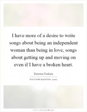 I have more of a desire to write songs about being an independent woman than being in love, songs about getting up and moving on even if I have a broken heart Picture Quote #1