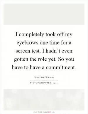 I completely took off my eyebrows one time for a screen test. I hadn’t even gotten the role yet. So you have to have a commitment Picture Quote #1