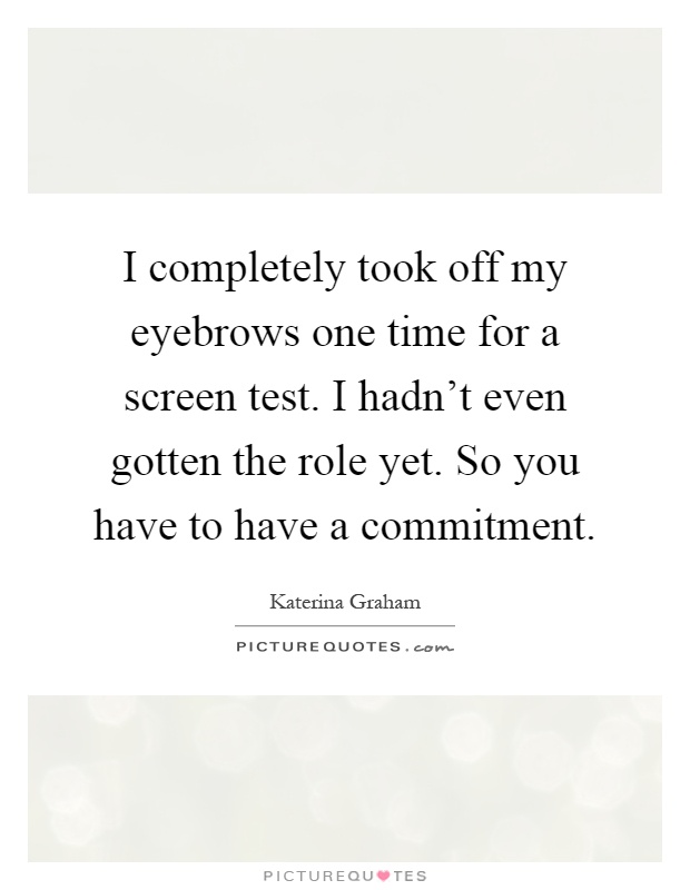 I completely took off my eyebrows one time for a screen test. I hadn't even gotten the role yet. So you have to have a commitment Picture Quote #1