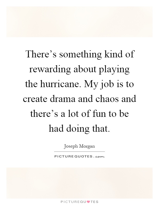 There's something kind of rewarding about playing the hurricane. My job is to create drama and chaos and there's a lot of fun to be had doing that Picture Quote #1