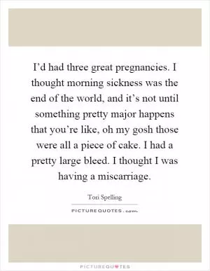 I’d had three great pregnancies. I thought morning sickness was the end of the world, and it’s not until something pretty major happens that you’re like, oh my gosh those were all a piece of cake. I had a pretty large bleed. I thought I was having a miscarriage Picture Quote #1