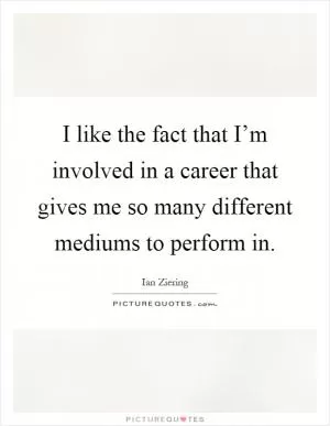 I like the fact that I’m involved in a career that gives me so many different mediums to perform in Picture Quote #1