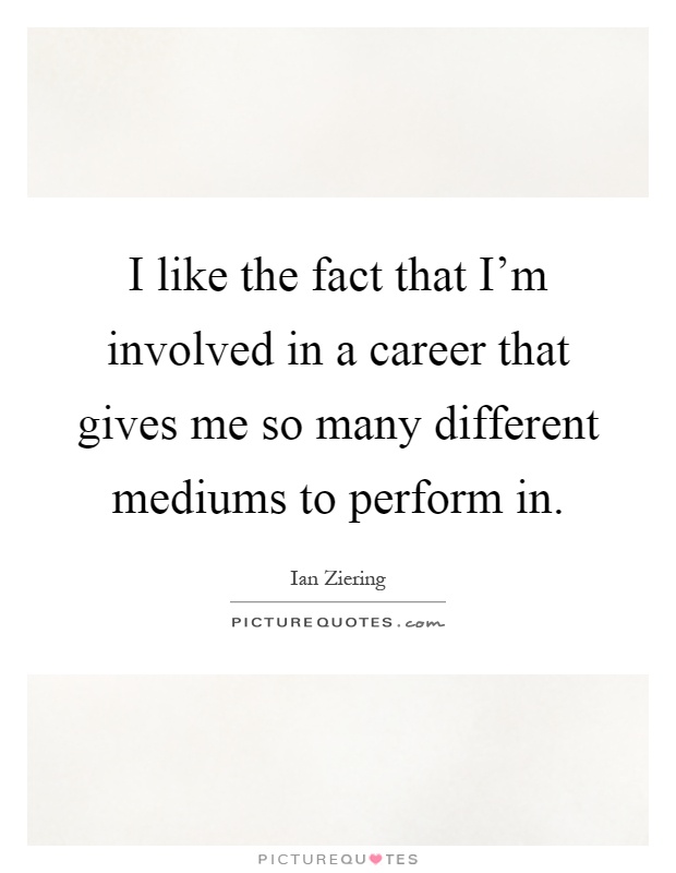 I like the fact that I'm involved in a career that gives me so many different mediums to perform in Picture Quote #1