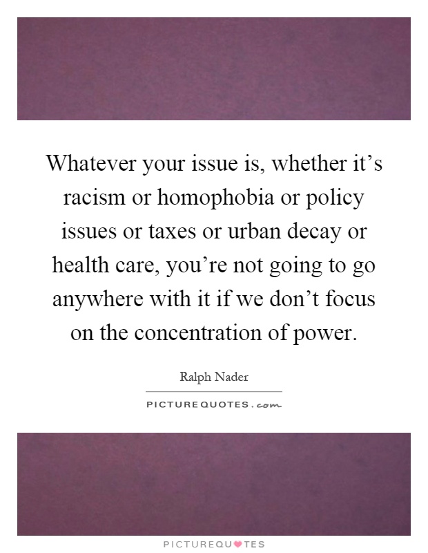 Whatever your issue is, whether it's racism or homophobia or policy issues or taxes or urban decay or health care, you're not going to go anywhere with it if we don't focus on the concentration of power Picture Quote #1
