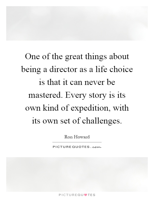 One of the great things about being a director as a life choice is that it can never be mastered. Every story is its own kind of expedition, with its own set of challenges Picture Quote #1