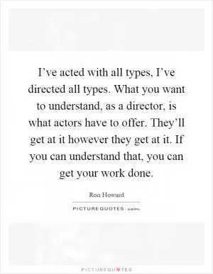 I’ve acted with all types, I’ve directed all types. What you want to understand, as a director, is what actors have to offer. They’ll get at it however they get at it. If you can understand that, you can get your work done Picture Quote #1