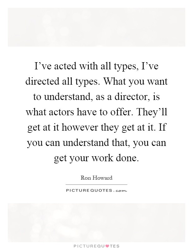 I've acted with all types, I've directed all types. What you want to understand, as a director, is what actors have to offer. They'll get at it however they get at it. If you can understand that, you can get your work done Picture Quote #1