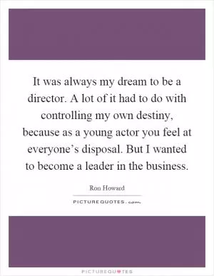 It was always my dream to be a director. A lot of it had to do with controlling my own destiny, because as a young actor you feel at everyone’s disposal. But I wanted to become a leader in the business Picture Quote #1