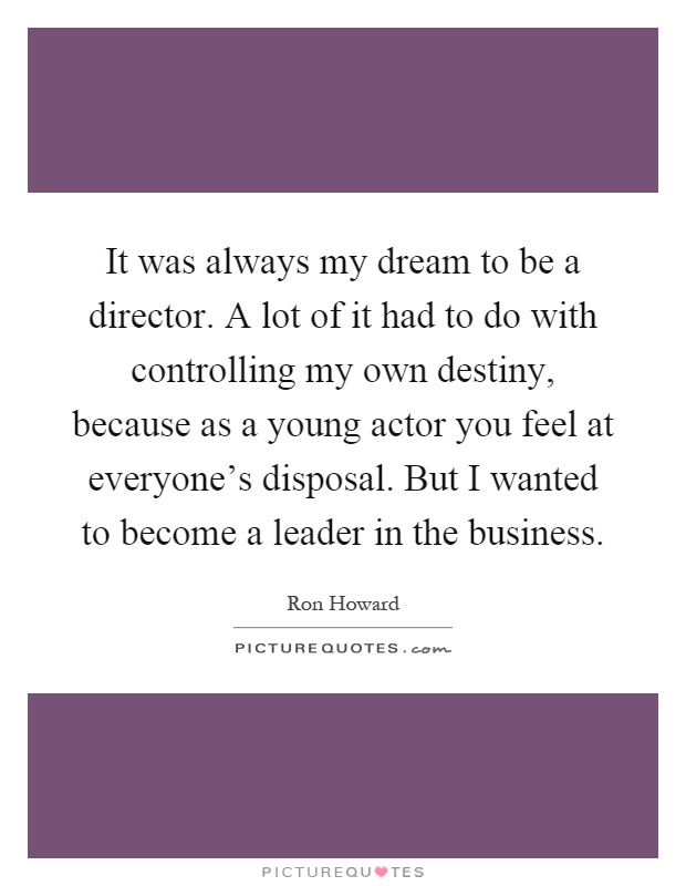 It was always my dream to be a director. A lot of it had to do with controlling my own destiny, because as a young actor you feel at everyone's disposal. But I wanted to become a leader in the business Picture Quote #1