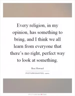 Every religion, in my opinion, has something to bring, and I think we all learn from everyone that there’s no right, perfect way to look at something Picture Quote #1
