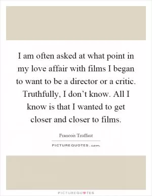 I am often asked at what point in my love affair with films I began to want to be a director or a critic. Truthfully, I don’t know. All I know is that I wanted to get closer and closer to films Picture Quote #1