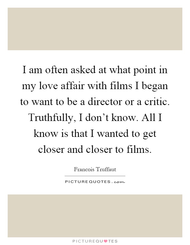 I am often asked at what point in my love affair with films I began to want to be a director or a critic. Truthfully, I don't know. All I know is that I wanted to get closer and closer to films Picture Quote #1