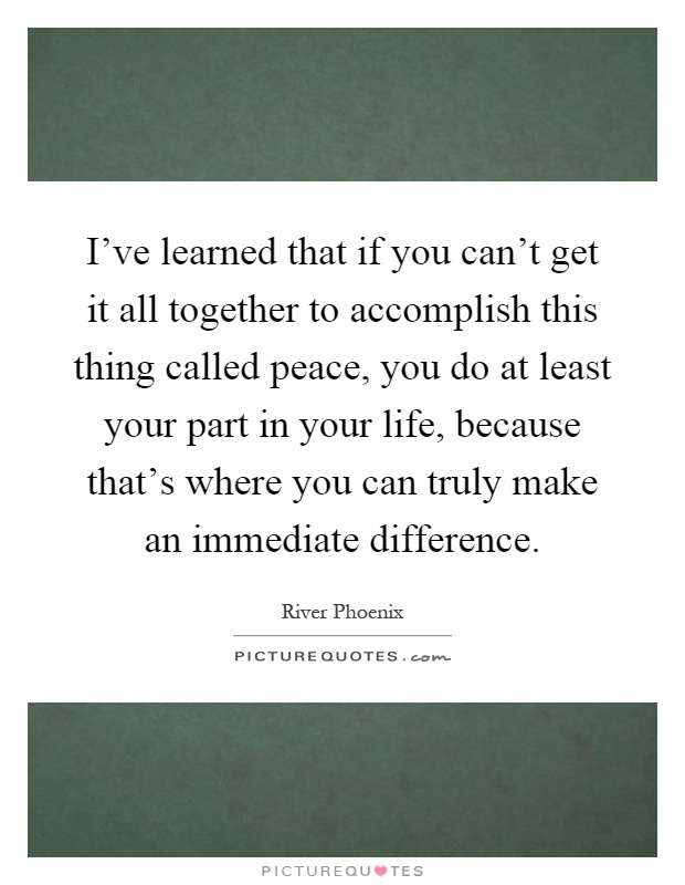 I've learned that if you can't get it all together to accomplish this thing called peace, you do at least your part in your life, because that's where you can truly make an immediate difference Picture Quote #1