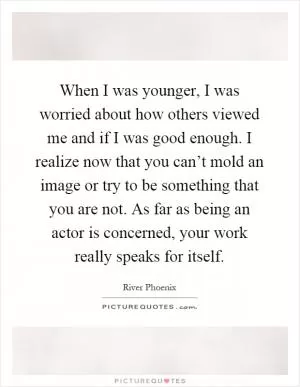 When I was younger, I was worried about how others viewed me and if I was good enough. I realize now that you can’t mold an image or try to be something that you are not. As far as being an actor is concerned, your work really speaks for itself Picture Quote #1
