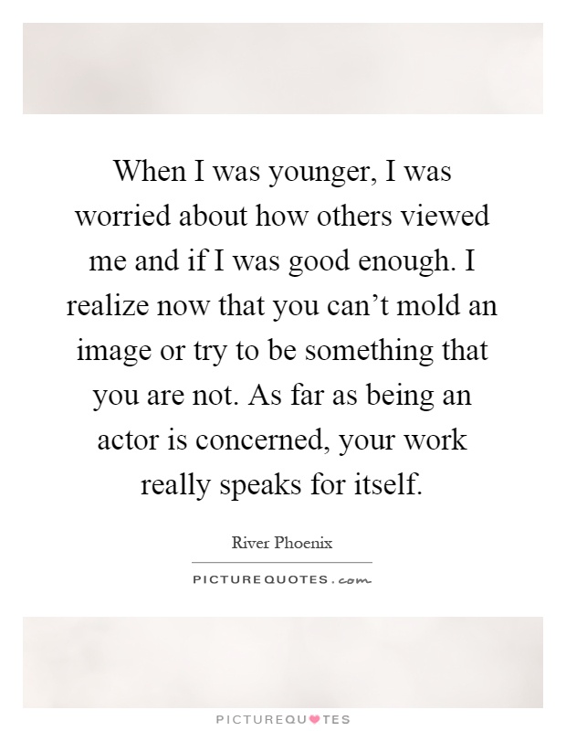When I was younger, I was worried about how others viewed me and if I was good enough. I realize now that you can't mold an image or try to be something that you are not. As far as being an actor is concerned, your work really speaks for itself Picture Quote #1
