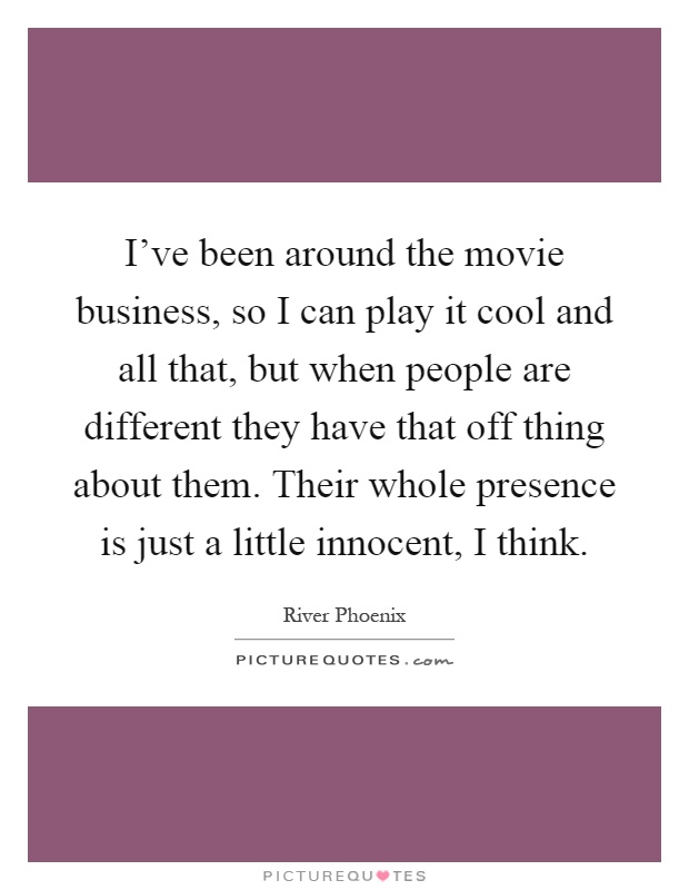 I've been around the movie business, so I can play it cool and all that, but when people are different they have that off thing about them. Their whole presence is just a little innocent, I think Picture Quote #1