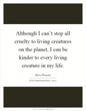 Although I can’t stop all cruelty to living creatures on the planet, I can be kinder to every living creature in my life Picture Quote #1