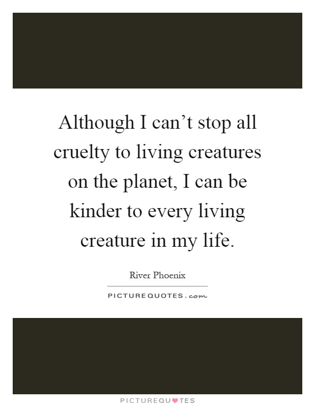 Although I can't stop all cruelty to living creatures on the planet, I can be kinder to every living creature in my life Picture Quote #1