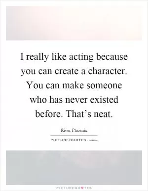 I really like acting because you can create a character. You can make someone who has never existed before. That’s neat Picture Quote #1