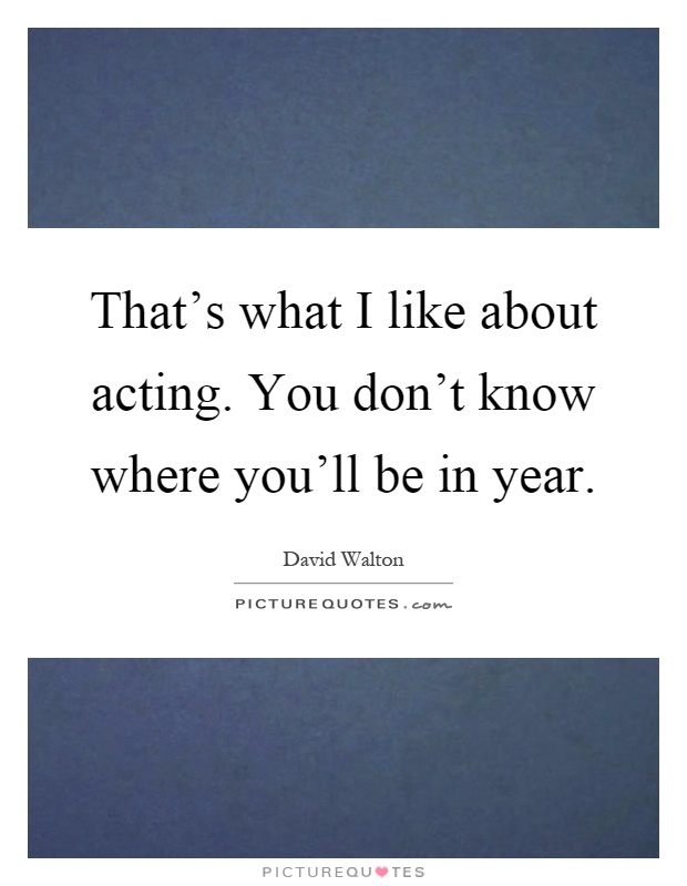 That's what I like about acting. You don't know where you'll be in year Picture Quote #1
