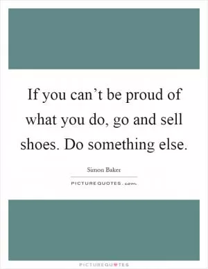 If you can’t be proud of what you do, go and sell shoes. Do something else Picture Quote #1