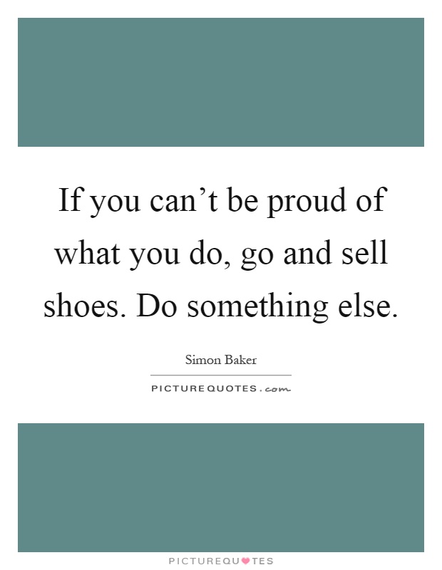 If you can't be proud of what you do, go and sell shoes. Do something else Picture Quote #1
