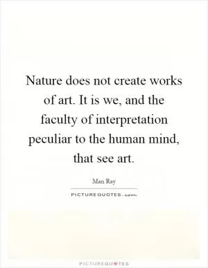 Nature does not create works of art. It is we, and the faculty of interpretation peculiar to the human mind, that see art Picture Quote #1