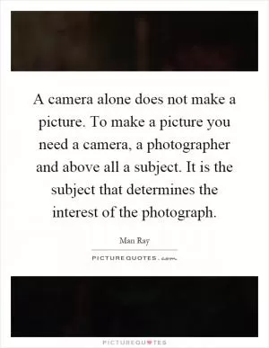 A camera alone does not make a picture. To make a picture you need a camera, a photographer and above all a subject. It is the subject that determines the interest of the photograph Picture Quote #1