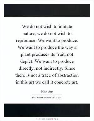 We do not wish to imitate nature, we do not wish to reproduce. We want to produce. We want to produce the way a plant produces its fruit, not depict. We want to produce directly, not indirectly. Since there is not a trace of abstraction in this art we call it concrete art Picture Quote #1