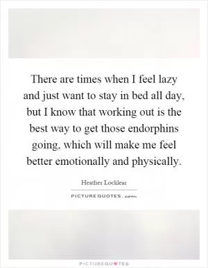 There are times when I feel lazy and just want to stay in bed all day, but I know that working out is the best way to get those endorphins going, which will make me feel better emotionally and physically Picture Quote #1